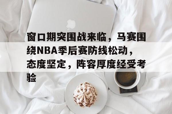 窗口期突围战来临,马赛围绕NBA季后赛防线松动,态度坚定,阵容厚度经受考验的简单介绍 窗口期突围战来临,马赛围绕NBA季后赛防线松动,态度坚定,阵容厚度经受考验的简单介绍