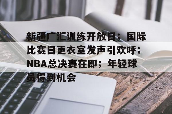 新疆广汇训练开放日;国际比赛日更衣室发声引欢呼;NBA总决赛在即;年轻球员得到机会的简单介绍 新疆广汇训练开放日;国际比赛日更衣室发声引欢呼;NBA总决赛在即;年轻球员得到机会的简单介绍