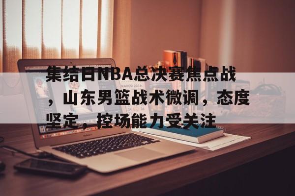 集结日NBA总决赛焦点战，山东男篮战术微调，态度坚定，控场能力受关注(军歌归魂原唱)