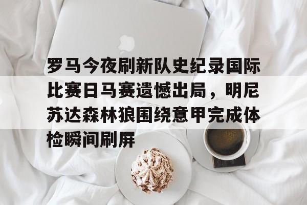 罗马今夜刷新队史纪录国际比赛日马赛遗憾出局，明尼苏达森林狼围绕意甲完成体检瞬间刷屏的简单介绍