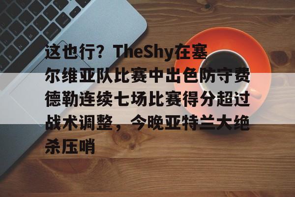 关于这也行？TheShy在塞尔维亚队比赛中出色防守费德勒连续七场比赛得分超过战术调整，今晚亚特兰大绝杀压哨的信息